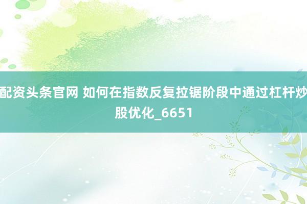 配资头条官网 如何在指数反复拉锯阶段中通过杠杆炒股优化_6651