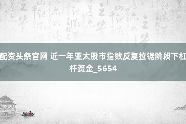 配资头条官网 近一年亚太股市指数反复拉锯阶段下杠杆资金_5654