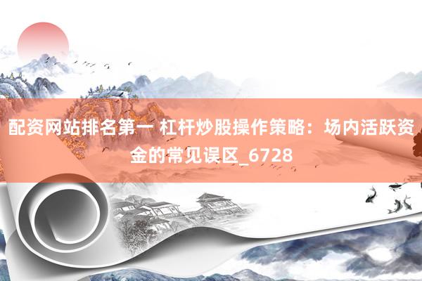 配资网站排名第一 杠杆炒股操作策略：场内活跃资金的常见误区_6728