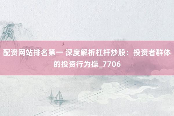 配资网站排名第一 深度解析杠杆炒股：投资者群体的投资行为操_7706