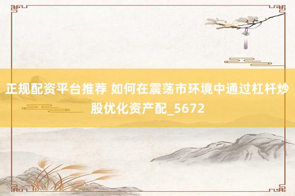 正规配资平台推荐 如何在震荡市环境中通过杠杆炒股优化资产配_5672