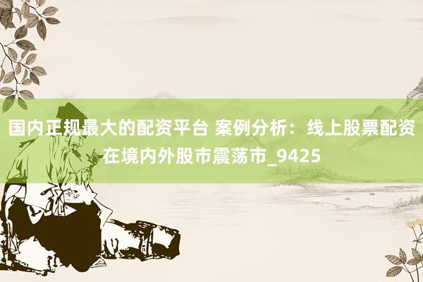 国内正规最大的配资平台 案例分析：线上股票配资在境内外股市震荡市_9425