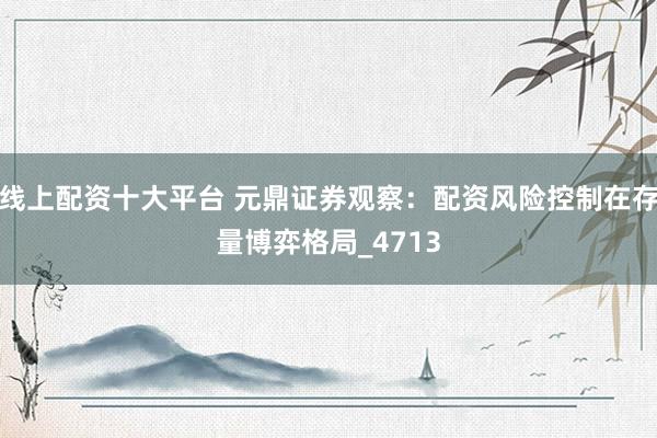 线上配资十大平台 元鼎证券观察：配资风险控制在存量博弈格局_4713