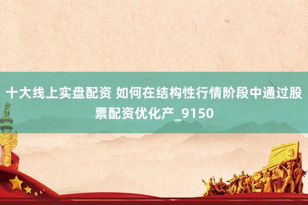 十大线上实盘配资 如何在结构性行情阶段中通过股票配资优化产_9150