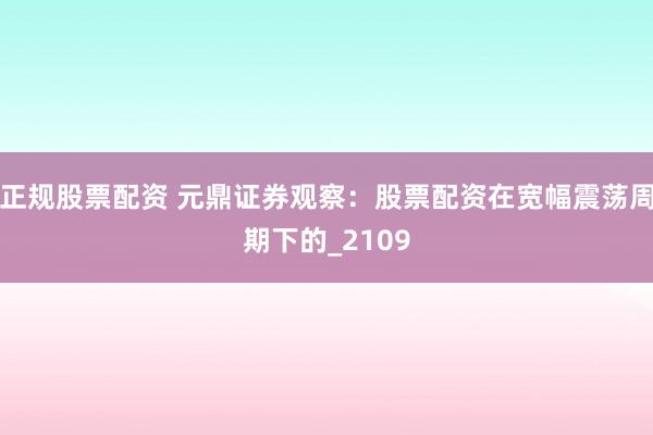 正规股票配资 元鼎证券观察：股票配资在宽幅震荡周期下的_2109