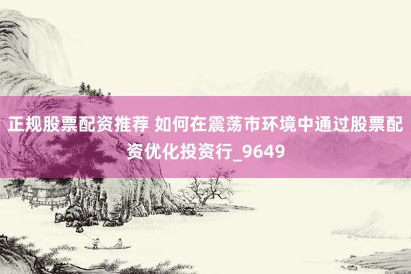 正规股票配资推荐 如何在震荡市环境中通过股票配资优化投资行_9649