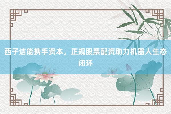 西子洁能携手资本，正规股票配资助力机器人生态闭环