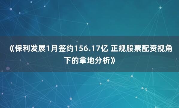 《保利发展1月签约156.17亿 正规股票配资视角下的拿地分析》