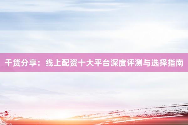 干货分享：线上配资十大平台深度评测与选择指南