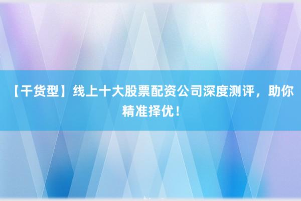 【干货型】线上十大股票配资公司深度测评，助你精准择优！