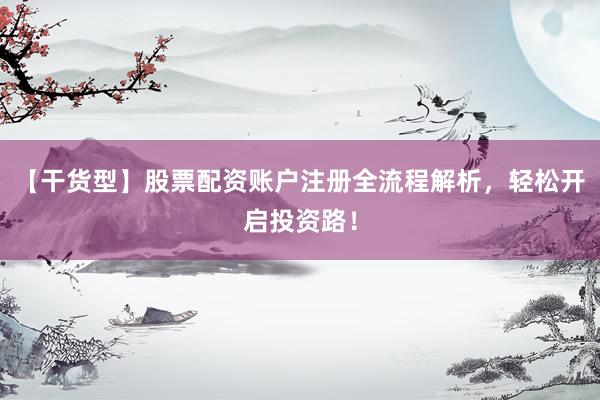 【干货型】股票配资账户注册全流程解析，轻松开启投资路！