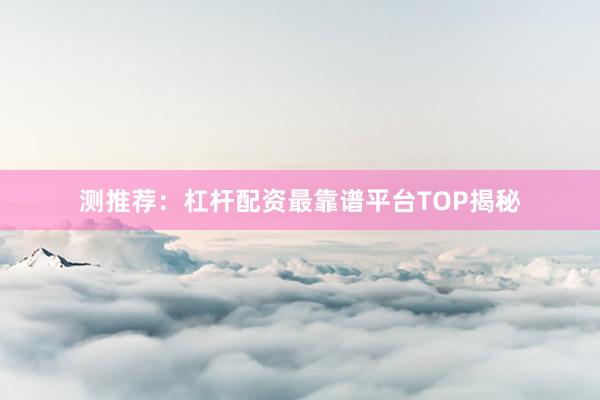 测推荐：杠杆配资最靠谱平台TOP揭秘