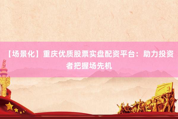 【场景化】重庆优质股票实盘配资平台：助力投资者把握场先机
