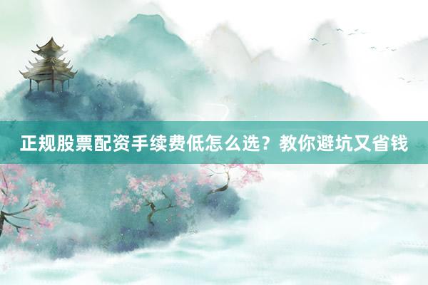 正规股票配资手续费低怎么选？教你避坑又省钱