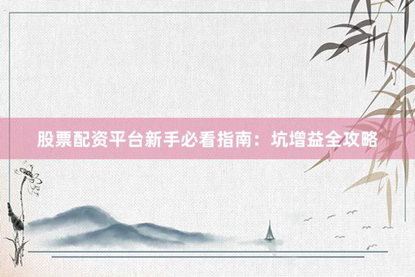 股票配资平台新手必看指南：坑增益全攻略
