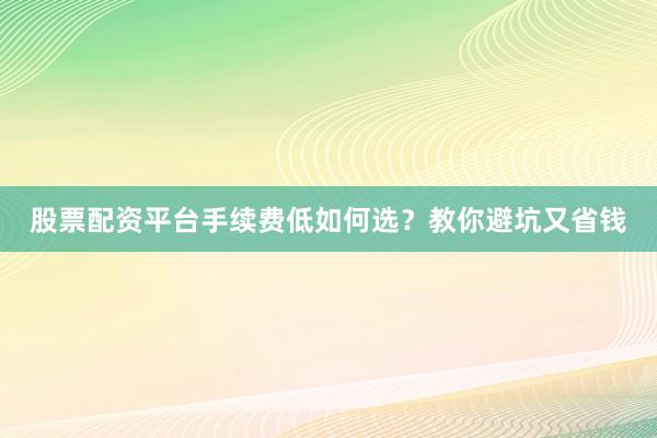 股票配资平台手续费低如何选？教你避坑又省钱