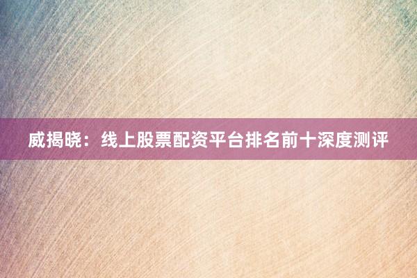 威揭晓：线上股票配资平台排名前十深度测评