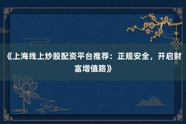 《上海线上炒股配资平台推荐：正规安全，开启财富增值路》