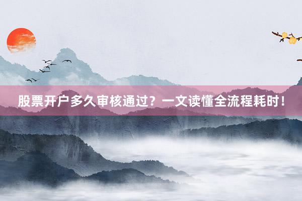股票开户多久审核通过？一文读懂全流程耗时！