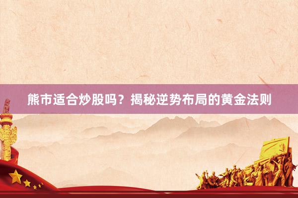 熊市适合炒股吗？揭秘逆势布局的黄金法则