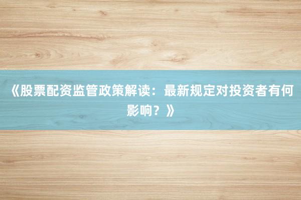 《股票配资监管政策解读：最新规定对投资者有何影响？》