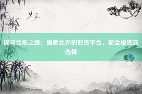 探寻合规之路：国家允许的配资平台，安全投资新选择