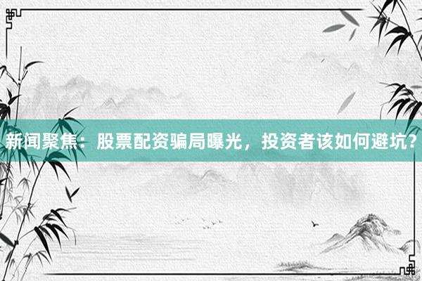 新闻聚焦：股票配资骗局曝光，投资者该如何避坑？