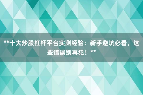**十大炒股杠杆平台实测经验：新手避坑必看，这些错误别再犯！**
