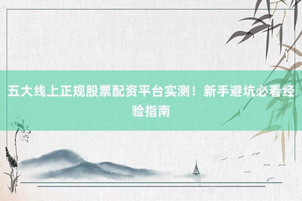 五大线上正规股票配资平台实测！新手避坑必看经验指南