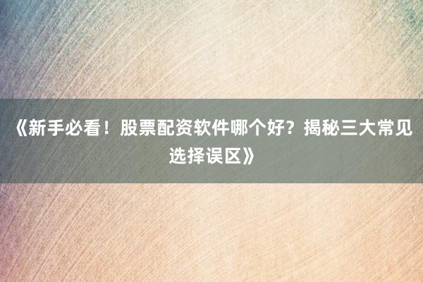 《新手必看！股票配资软件哪个好？揭秘三大常见选择误区》