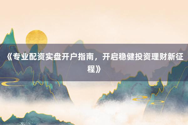 《专业配资实盘开户指南，开启稳健投资理财新征程》