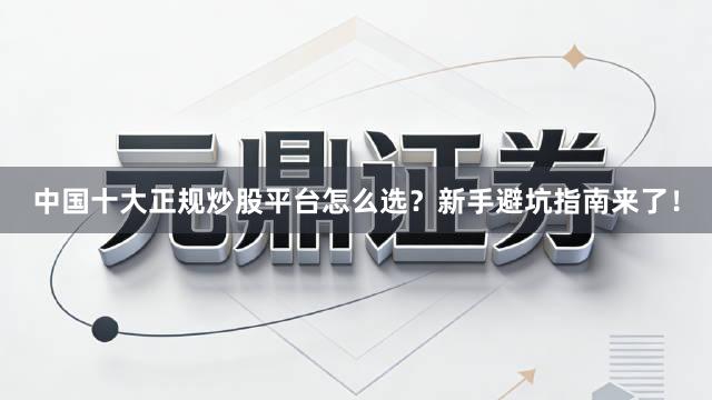中国十大正规炒股平台怎么选？新手避坑指南来了！