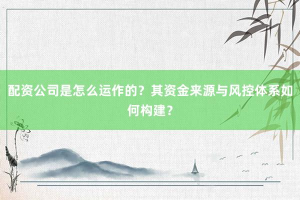配资公司是怎么运作的？其资金来源与风控体系如何构建？