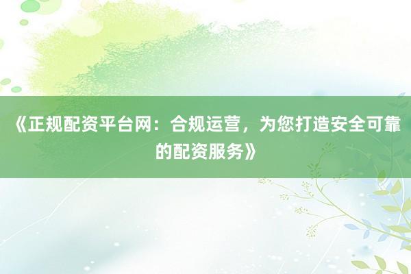 《正规配资平台网：合规运营，为您打造安全可靠的配资服务》