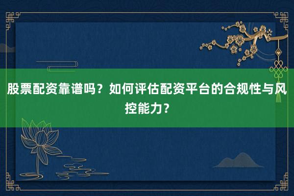 股票配资靠谱吗？如何评估配资平台的合规性与风控能力？
