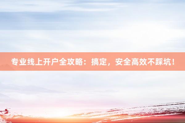 专业线上开户全攻略：搞定，安全高效不踩坑！