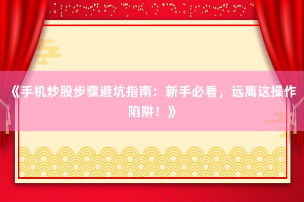 《手机炒股步骤避坑指南：新手必看，远离这操作陷阱！》