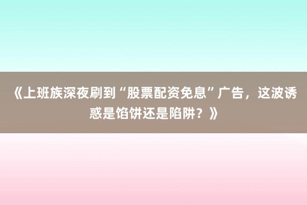 《上班族深夜刷到“股票配资免息”广告，这波诱惑是馅饼还是陷阱？》