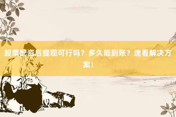 股票配资后提现可行吗？多久能到账？速看解决方案！