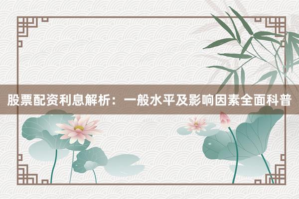 股票配资利息解析：一般水平及影响因素全面科普