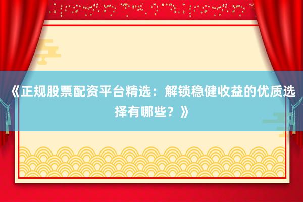 《正规股票配资平台精选：解锁稳健收益的优质选择有哪些？》