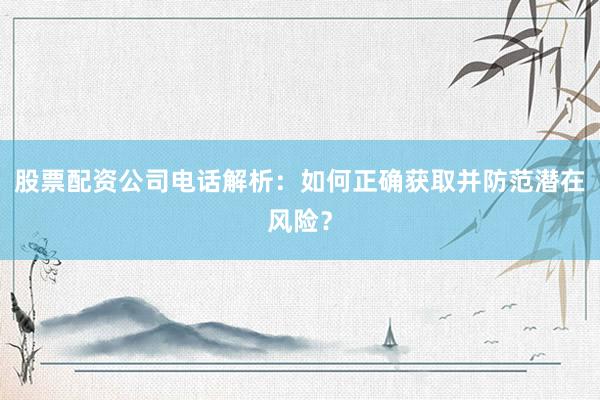 股票配资公司电话解析：如何正确获取并防范潜在风险？
