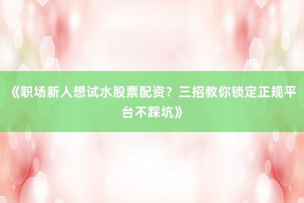 《职场新人想试水股票配资？三招教你锁定正规平台不踩坑》