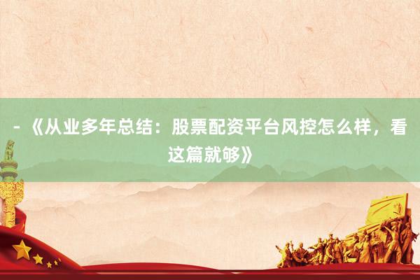 - 《从业多年总结：股票配资平台风控怎么样，看这篇就够》