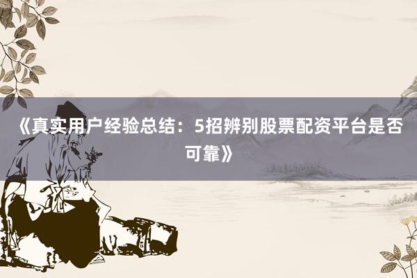 《真实用户经验总结：5招辨别股票配资平台是否可靠》