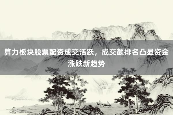 算力板块股票配资成交活跃，成交额排名凸显资金涨跌新趋势