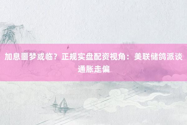 加息噩梦或临？正规实盘配资视角：美联储鸽派谈通胀走偏