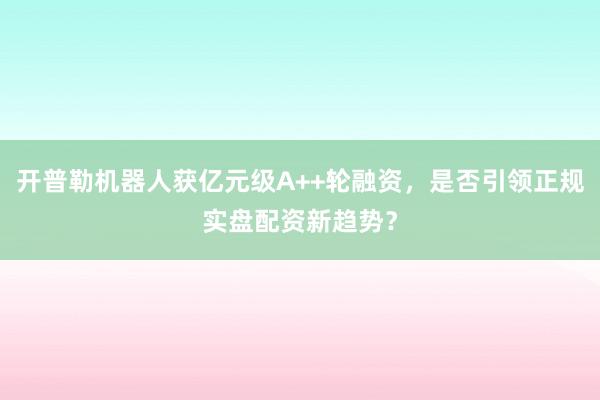 开普勒机器人获亿元级A++轮融资，是否引领正规实盘配资新趋势？