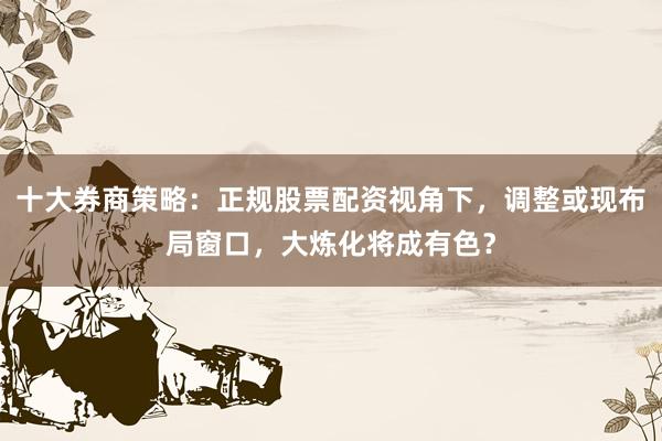 十大券商策略：正规股票配资视角下，调整或现布局窗口，大炼化将成有色？