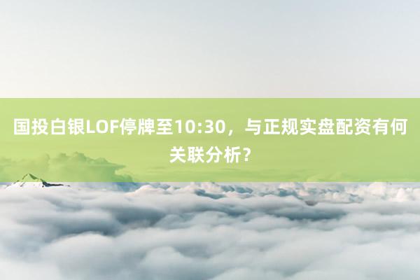 国投白银LOF停牌至10:30，与正规实盘配资有何关联分析？